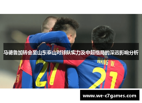 马德鲁加转会至山东泰山对球队实力及中超格局的深远影响分析 马德鲁加转会至山东泰山对球队实力及中超格局的深远影响分析