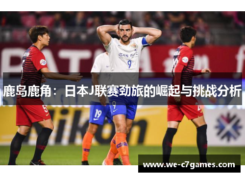 鹿岛鹿角：日本J联赛劲旅的崛起与挑战分析