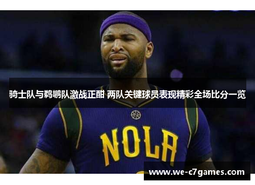 骑士队与鹈鹕队激战正酣 两队关键球员表现精彩全场比分一览 骑士队与鹈鹕队激战正酣 两队关键球员表现精彩全场比分一览